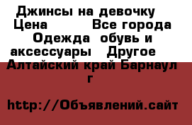 Джинсы на девочку  › Цена ­ 450 - Все города Одежда, обувь и аксессуары » Другое   . Алтайский край,Барнаул г.